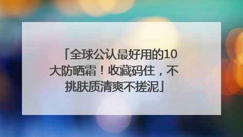 全球公认最好用的10大防晒霜！收藏码住，不挑肤质清爽不搓泥